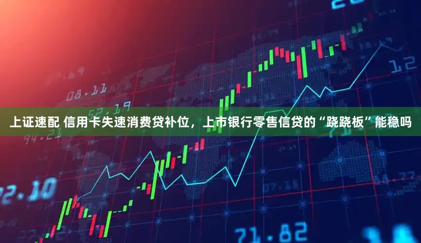 上证速配 信用卡失速消费贷补位，上市银行零售信贷的“跷跷板”能稳吗