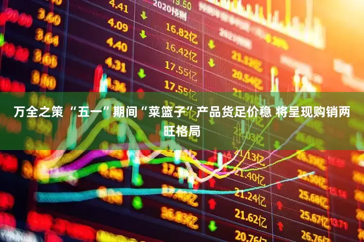 万全之策 “五一”期间“菜篮子”产品货足价稳 将呈现购销两旺格局