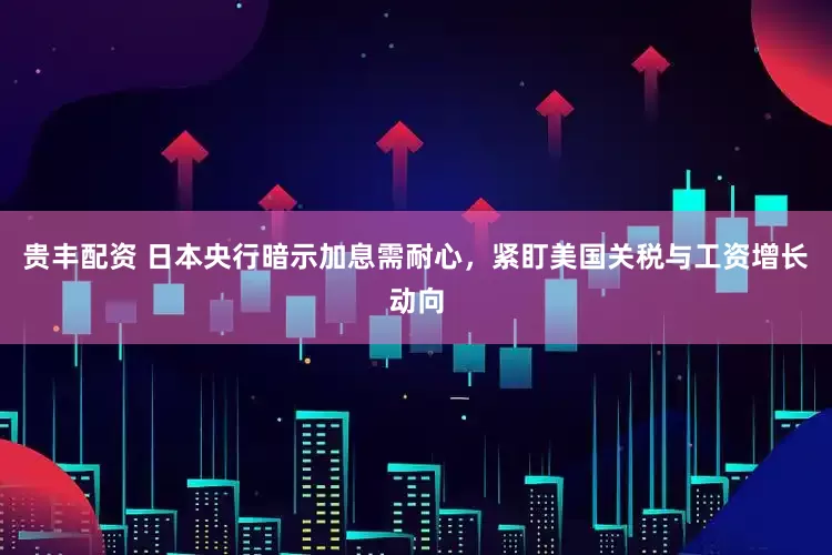 贵丰配资 日本央行暗示加息需耐心，紧盯美国关税与工资增长动向