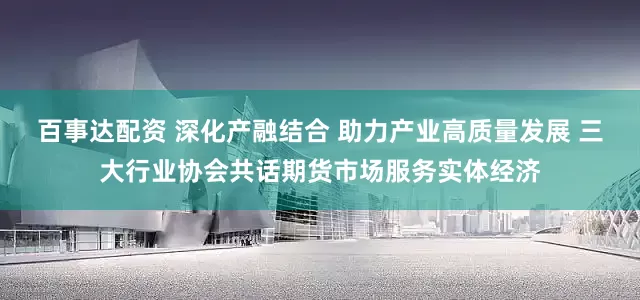 百事达配资 深化产融结合 助力产业高质量发展 三大行业协会共话期货市场服务实体经济