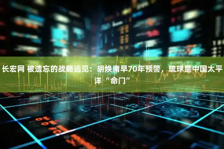 长宏网 被遗忘的战略远见：胡焕庸早70年预警，琉球是中国太平洋 “命门”