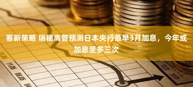 客新策略 瑞穗高管预测日本央行最早3月加息，今年或加息至多三次
