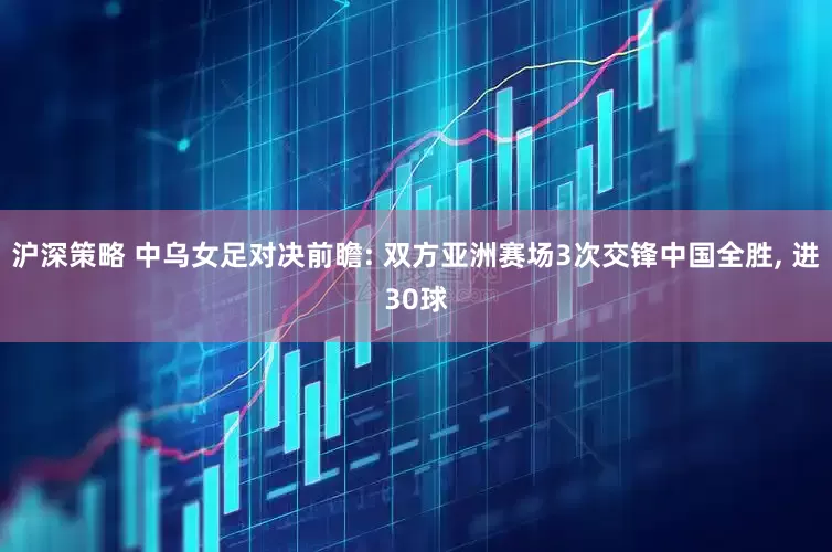 沪深策略 中乌女足对决前瞻: 双方亚洲赛场3次交锋中国全胜, 进30球