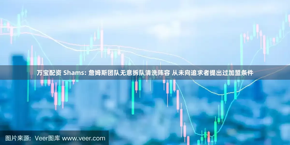 万宝配资 Shams: 詹姆斯团队无意拆队清洗阵容 从未向追求者提出过加盟条件