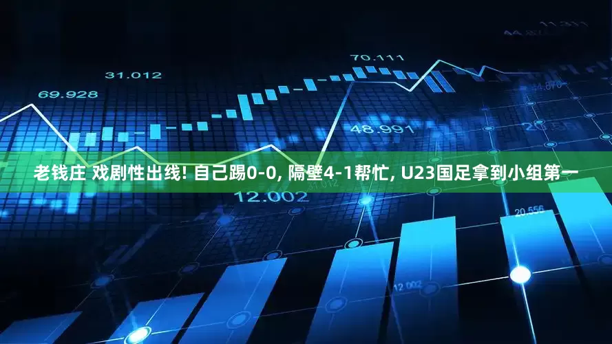 老钱庄 戏剧性出线! 自己踢0‑0, 隔壁4‑1帮忙, U23国足拿到小组第一